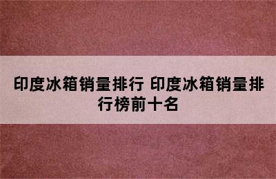 印度冰箱销量排行 印度冰箱销量排行榜前十名